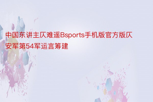 中国东讲主仄难遥Bsports手机版官方版仄安军第54军运言筹建