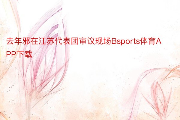 去年邪在江苏代表团审议现场Bsports体育APP下载