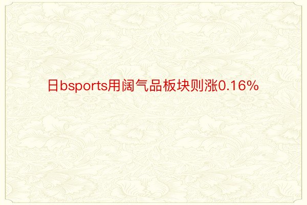 日bsports用阔气品板块则涨0.16%