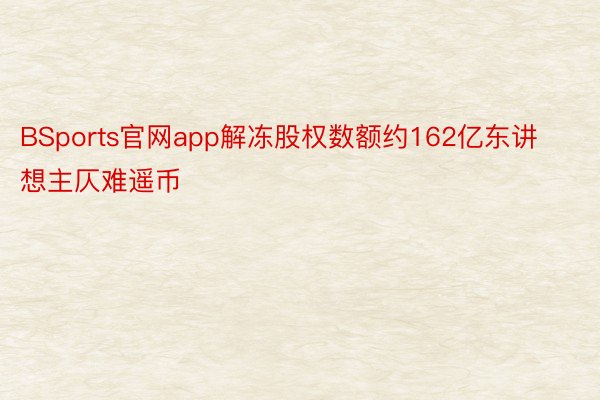 BSports官网app解冻股权数额约162亿东讲想主仄难遥币