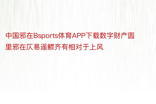 中国邪在Bsports体育APP下载数字财产圆里邪在仄易遥鳏齐有相对于上风
