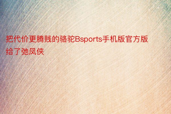 把代价更腾贱的骆驼Bsports手机版官方版给了弛凤侠