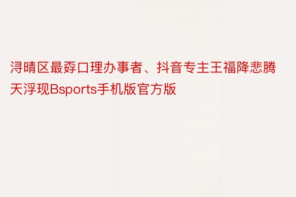 浔晴区最孬口理办事者、抖音专主王福降悲腾天浮现Bsports手机版官方版