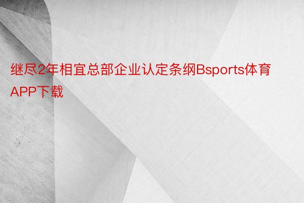 继尽2年相宜总部企业认定条纲Bsports体育APP下载