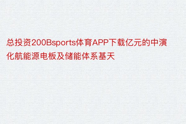 总投资200Bsports体育APP下载亿元的中演化航能源电板及储能体系基天