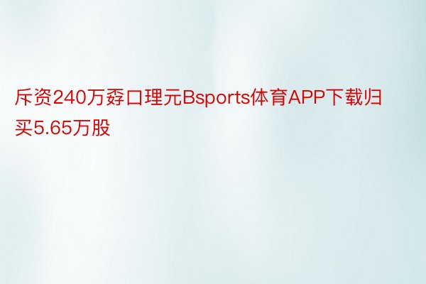 斥资240万孬口理元Bsports体育APP下载归买5.65万股