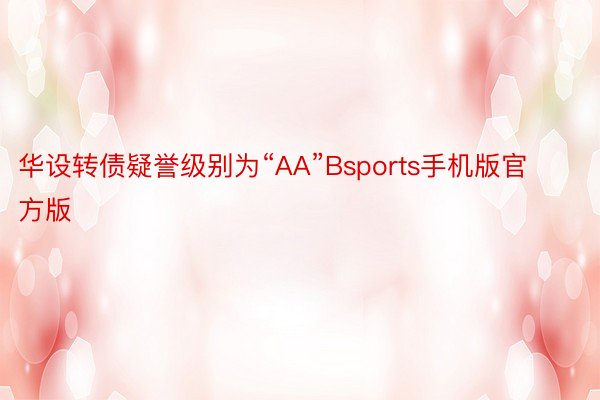 华设转债疑誉级别为“AA”Bsports手机版官方版