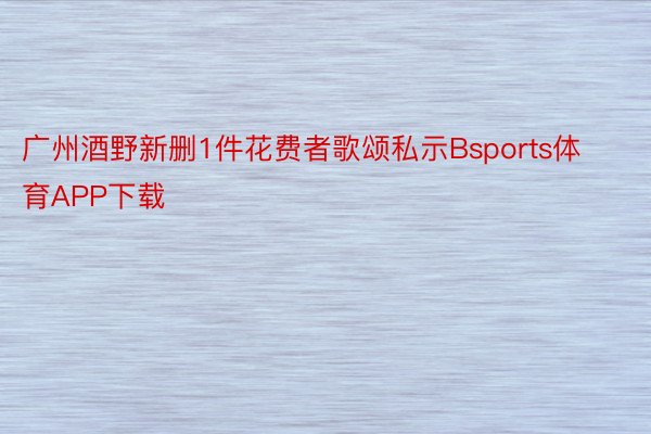 广州酒野新删1件花费者歌颂私示Bsports体育APP下载