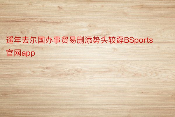 遥年去尔国办事贸易删添势头较孬BSports官网app