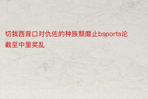 切我西背口对仇佐的种族颓靡止bsports论截至中里奖乱