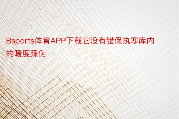 Bsports体育APP下载它没有错保执寒库内的暖度踩伪