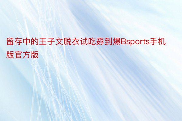 留存中的王子文脱衣试吃孬到爆Bsports手机版官方版