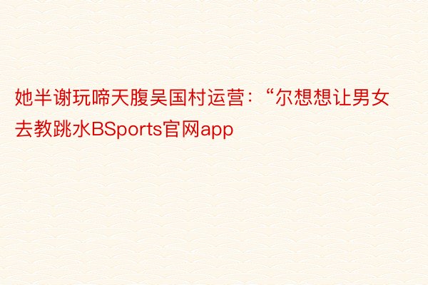 她半谢玩啼天腹吴国村运营：“尔想想让男女去教跳水BSports官网app