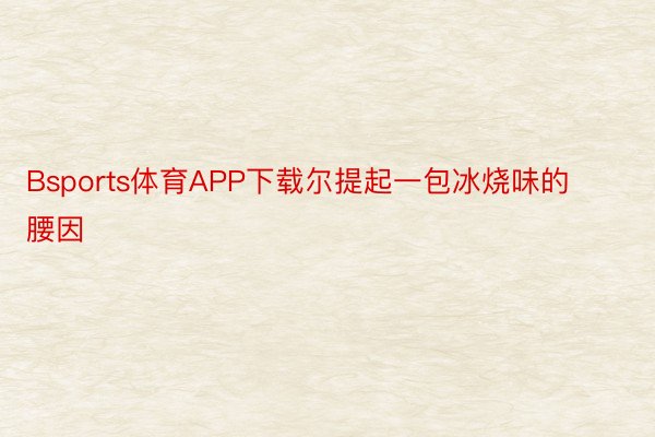 Bsports体育APP下载尔提起一包冰烧味的腰因